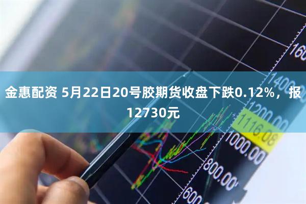 金惠配资 5月22日20号胶期货收盘下跌0.12%，报12730元
