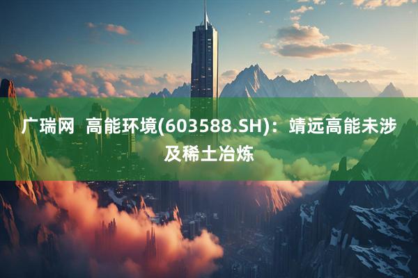 广瑞网  高能环境(603588.SH)：靖远高能未涉及稀土冶炼