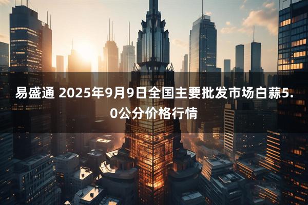 易盛通 2025年9月9日全国主要批发市场白蒜5.0公分价格行情