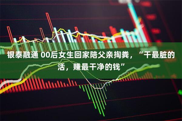 银泰融通 00后女生回家陪父亲掏粪，“干最脏的活，赚最干净的钱”