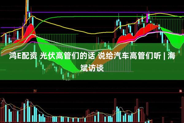 鸿E配资 光伏高管们的话 说给汽车高管们听 | 海斌访谈
