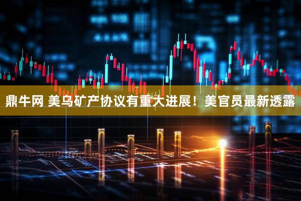 鼎牛网 美乌矿产协议有重大进展！美官员最新透露