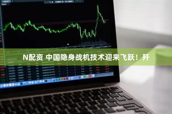 N配资 中国隐身战机技术迎来飞跃！歼