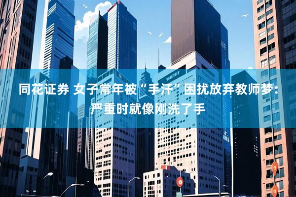 同花证券 女子常年被“手汗”困扰放弃教师梦：严重时就像刚洗了手