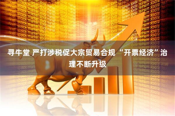 寻牛堂 严打涉税促大宗贸易合规 “开票经济”治理不断升级